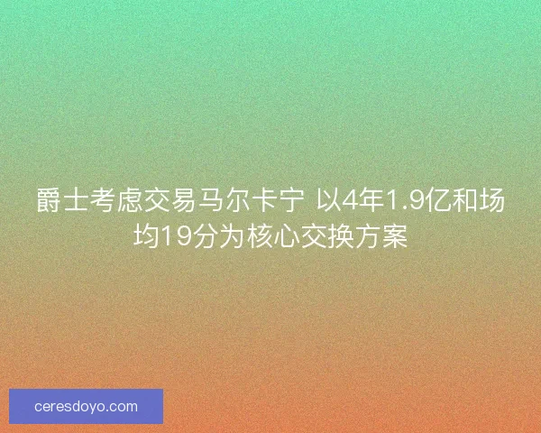 爵士考虑交易马尔卡宁 以4年1.9亿和场均19分为核心交换方案