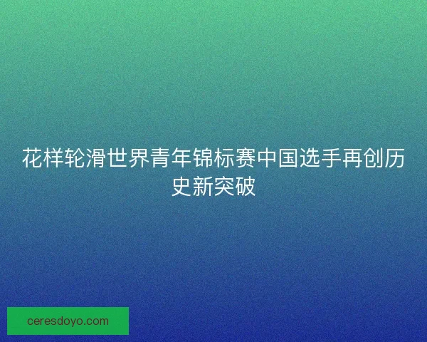 花样轮滑世界青年锦标赛中国选手再创历史新突破